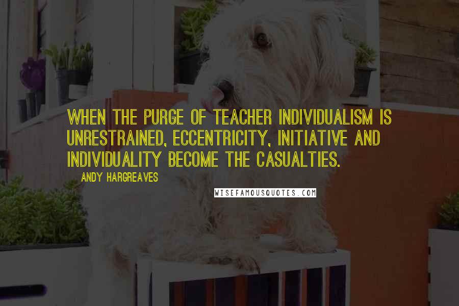 Andy Hargreaves Quotes: When the purge of teacher individualism is unrestrained, eccentricity, initiative and individuality become the casualties.