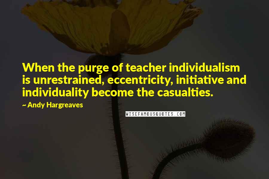 Andy Hargreaves Quotes: When the purge of teacher individualism is unrestrained, eccentricity, initiative and individuality become the casualties.