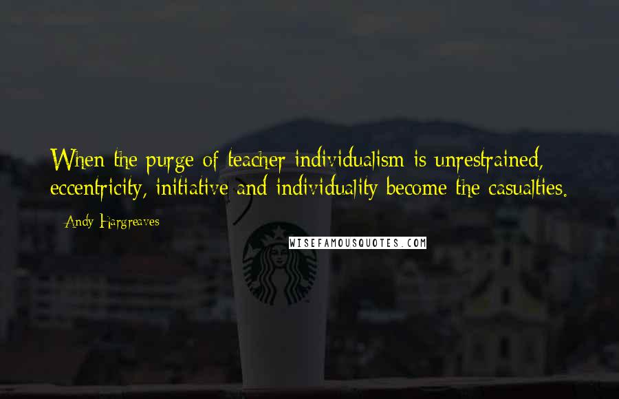 Andy Hargreaves Quotes: When the purge of teacher individualism is unrestrained, eccentricity, initiative and individuality become the casualties.