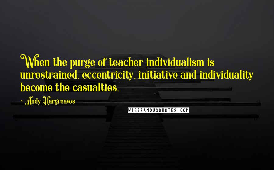 Andy Hargreaves Quotes: When the purge of teacher individualism is unrestrained, eccentricity, initiative and individuality become the casualties.