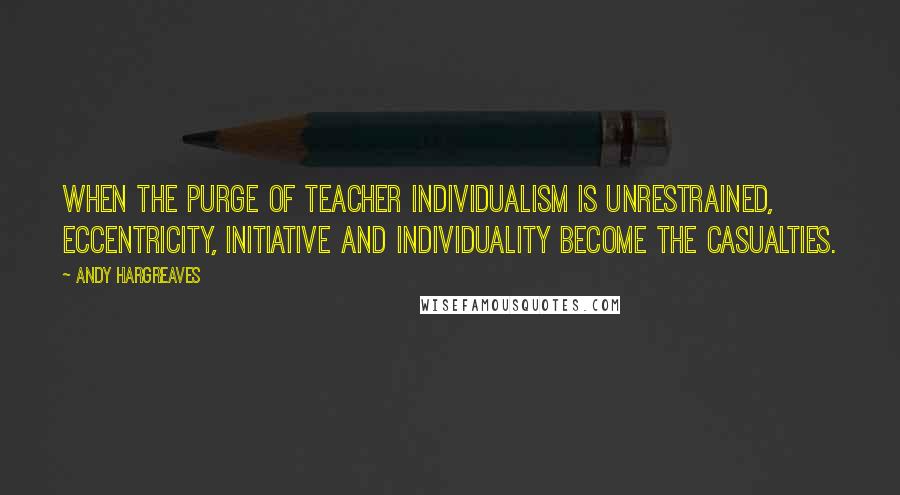 Andy Hargreaves Quotes: When the purge of teacher individualism is unrestrained, eccentricity, initiative and individuality become the casualties.