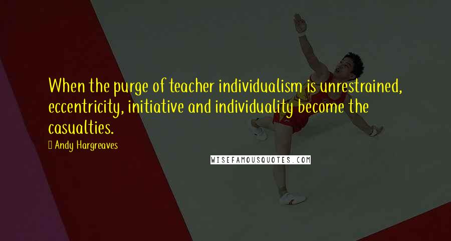 Andy Hargreaves Quotes: When the purge of teacher individualism is unrestrained, eccentricity, initiative and individuality become the casualties.