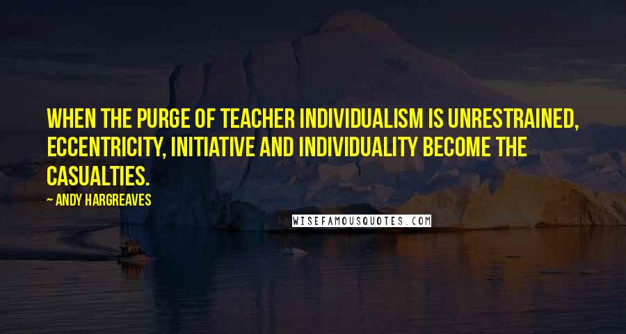 Andy Hargreaves Quotes: When the purge of teacher individualism is unrestrained, eccentricity, initiative and individuality become the casualties.