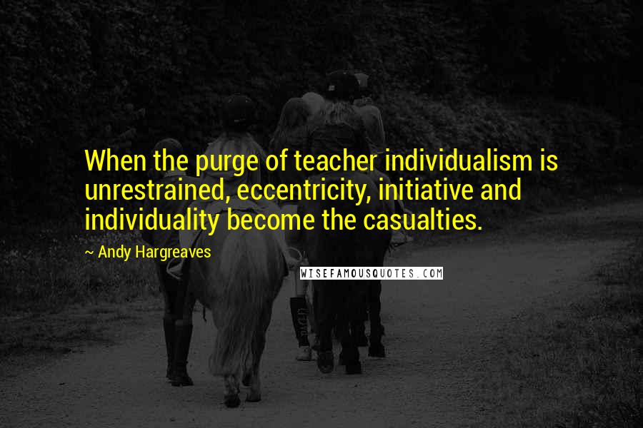 Andy Hargreaves Quotes: When the purge of teacher individualism is unrestrained, eccentricity, initiative and individuality become the casualties.