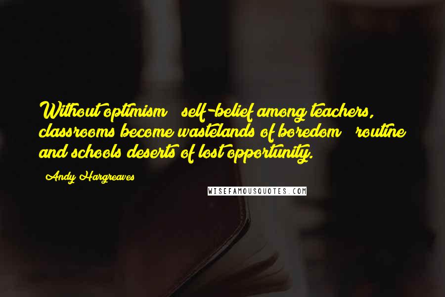 Andy Hargreaves Quotes: Without optimism & self-belief among teachers, classrooms become wastelands of boredom & routine and schools deserts of lost opportunity.