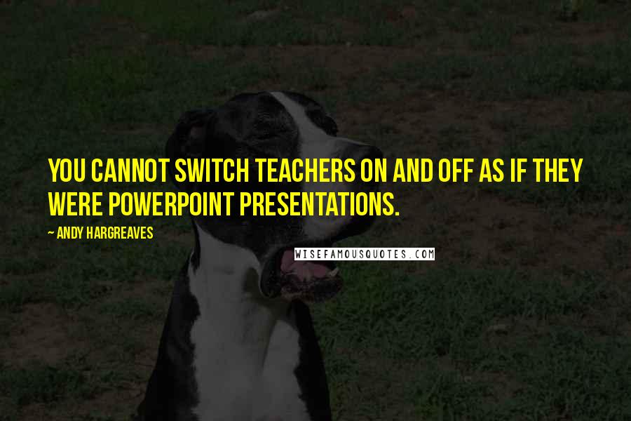 Andy Hargreaves Quotes: You cannot switch teachers on and off as if they were PowerPoint presentations.