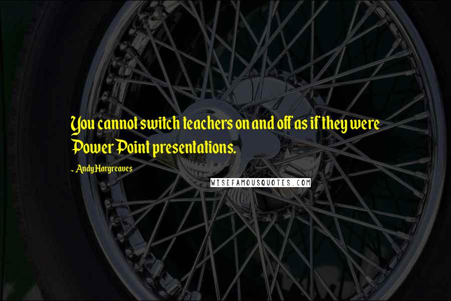 Andy Hargreaves Quotes: You cannot switch teachers on and off as if they were PowerPoint presentations.