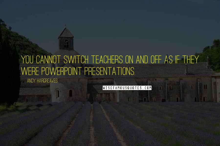 Andy Hargreaves Quotes: You cannot switch teachers on and off as if they were PowerPoint presentations.