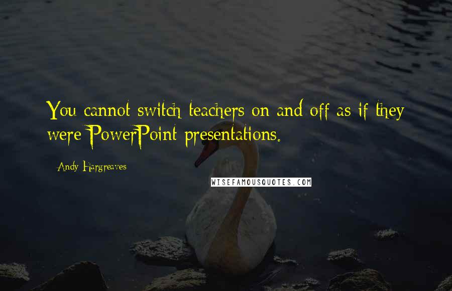 Andy Hargreaves Quotes: You cannot switch teachers on and off as if they were PowerPoint presentations.