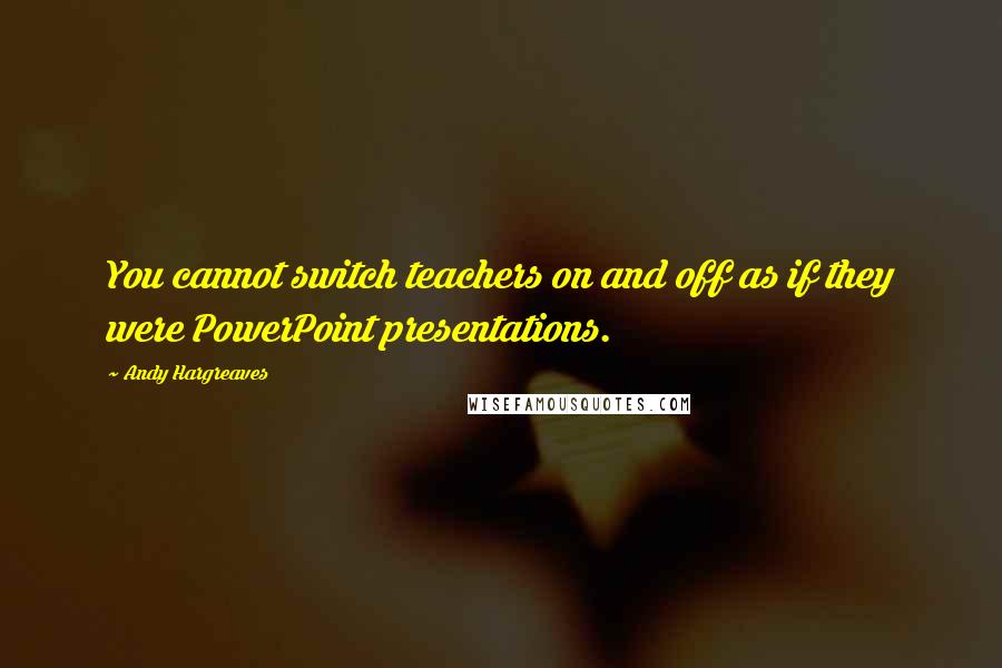 Andy Hargreaves Quotes: You cannot switch teachers on and off as if they were PowerPoint presentations.