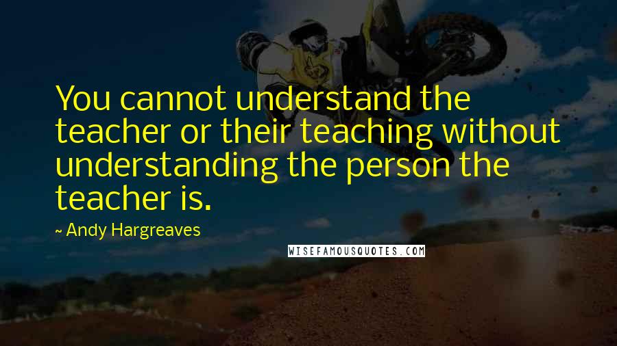 Andy Hargreaves Quotes: You cannot understand the teacher or their teaching without understanding the person the teacher is.