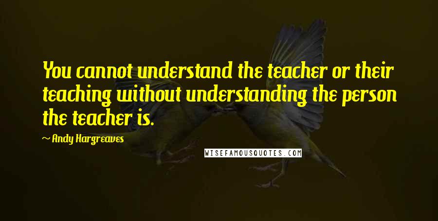 Andy Hargreaves Quotes: You cannot understand the teacher or their teaching without understanding the person the teacher is.