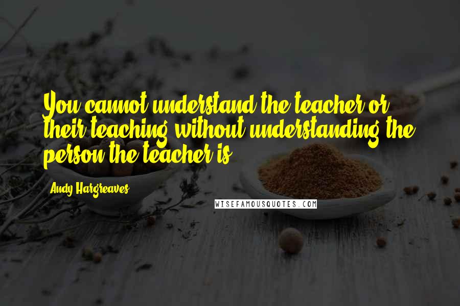 Andy Hargreaves Quotes: You cannot understand the teacher or their teaching without understanding the person the teacher is.