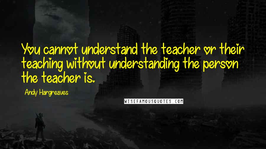 Andy Hargreaves Quotes: You cannot understand the teacher or their teaching without understanding the person the teacher is.