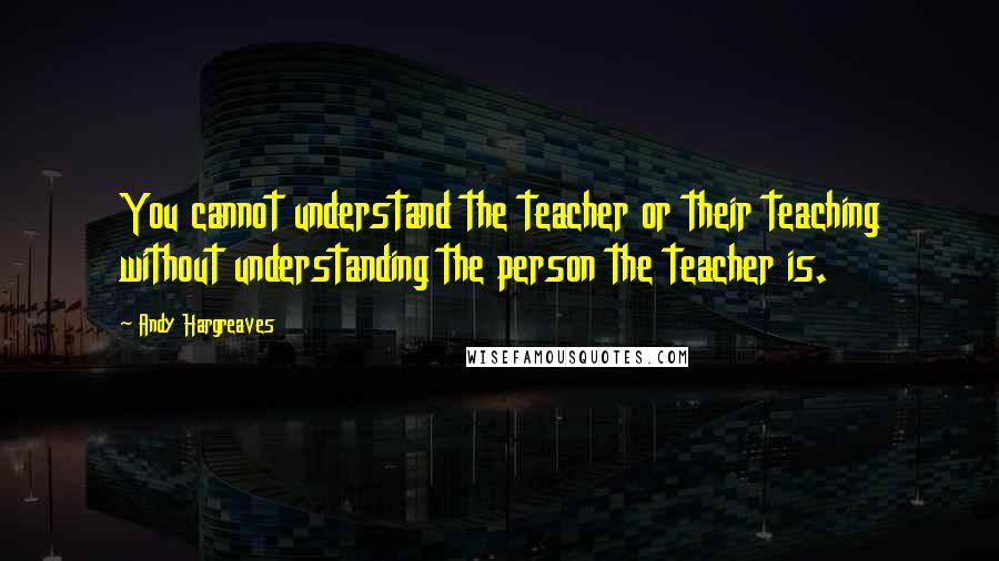 Andy Hargreaves Quotes: You cannot understand the teacher or their teaching without understanding the person the teacher is.