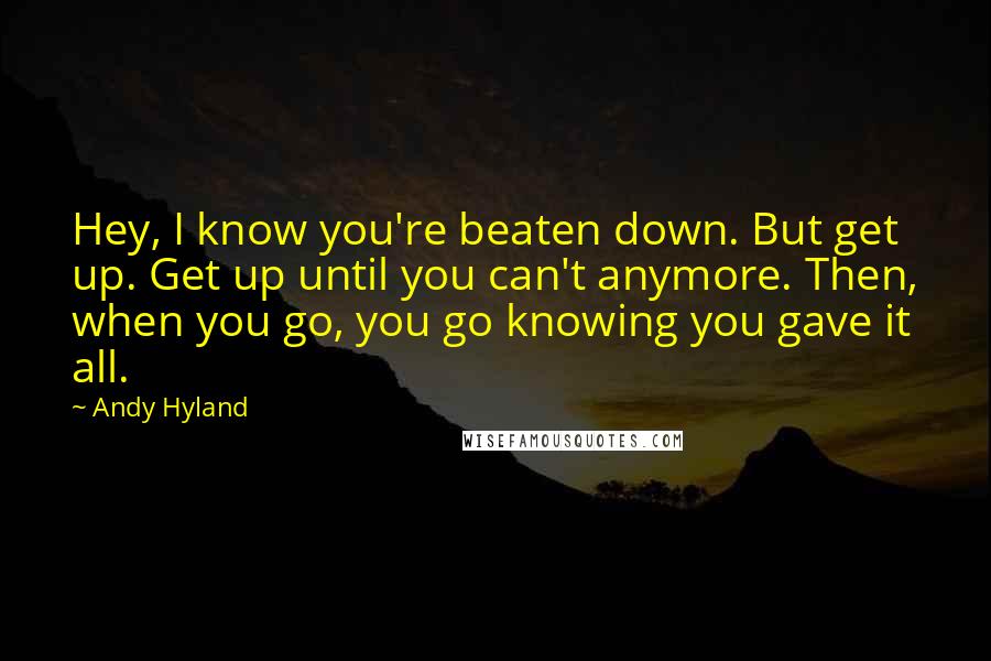 Andy Hyland Quotes: Hey, I know you're beaten down. But get up. Get up until you can't anymore. Then, when you go, you go knowing you gave it all.