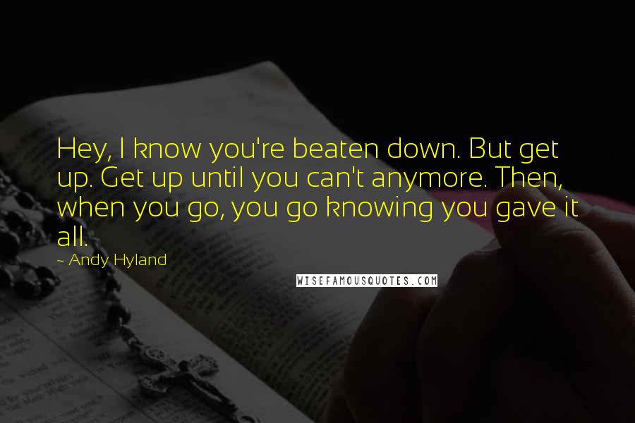 Andy Hyland Quotes: Hey, I know you're beaten down. But get up. Get up until you can't anymore. Then, when you go, you go knowing you gave it all.