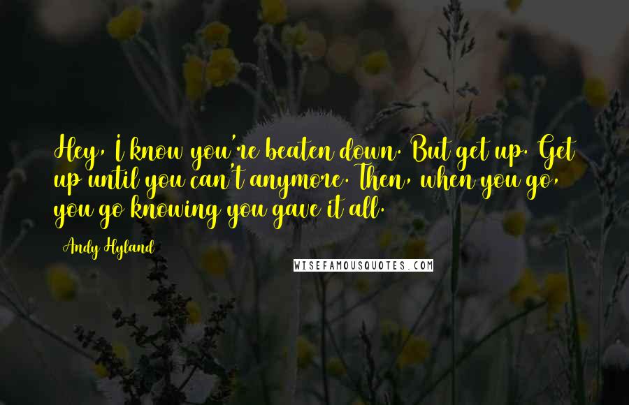 Andy Hyland Quotes: Hey, I know you're beaten down. But get up. Get up until you can't anymore. Then, when you go, you go knowing you gave it all.