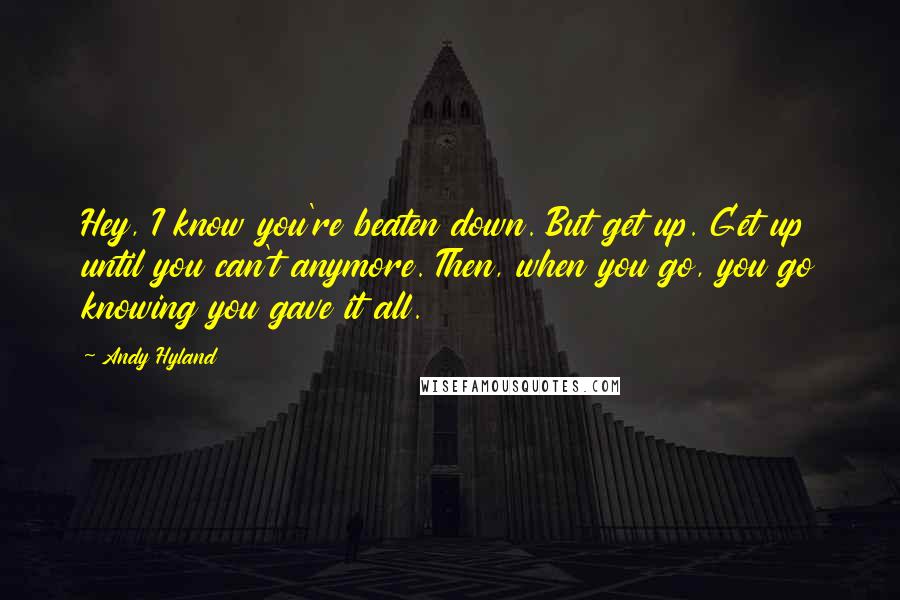 Andy Hyland Quotes: Hey, I know you're beaten down. But get up. Get up until you can't anymore. Then, when you go, you go knowing you gave it all.