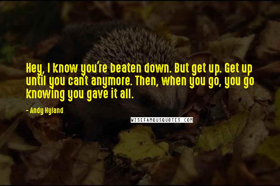 Andy Hyland Quotes: Hey, I know you're beaten down. But get up. Get up until you can't anymore. Then, when you go, you go knowing you gave it all.