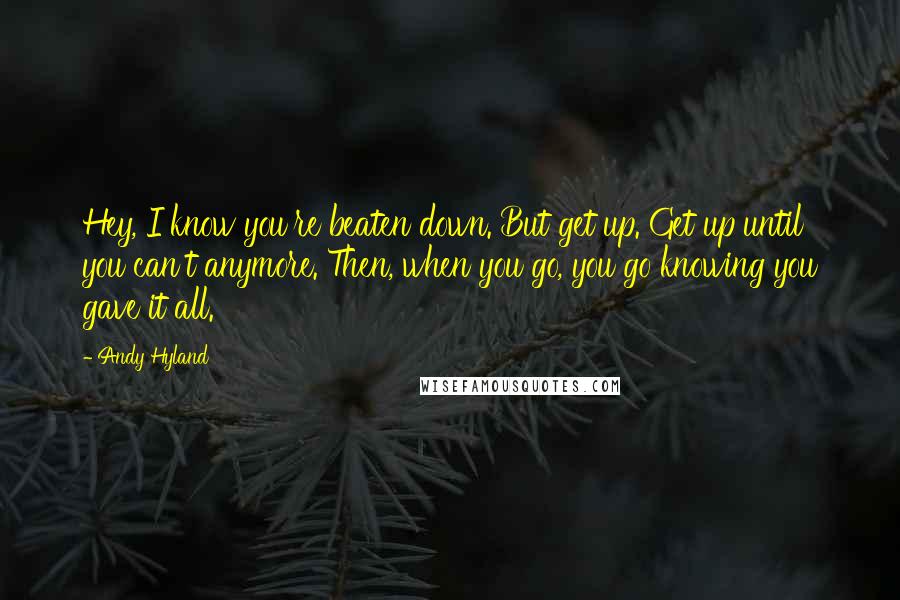 Andy Hyland Quotes: Hey, I know you're beaten down. But get up. Get up until you can't anymore. Then, when you go, you go knowing you gave it all.