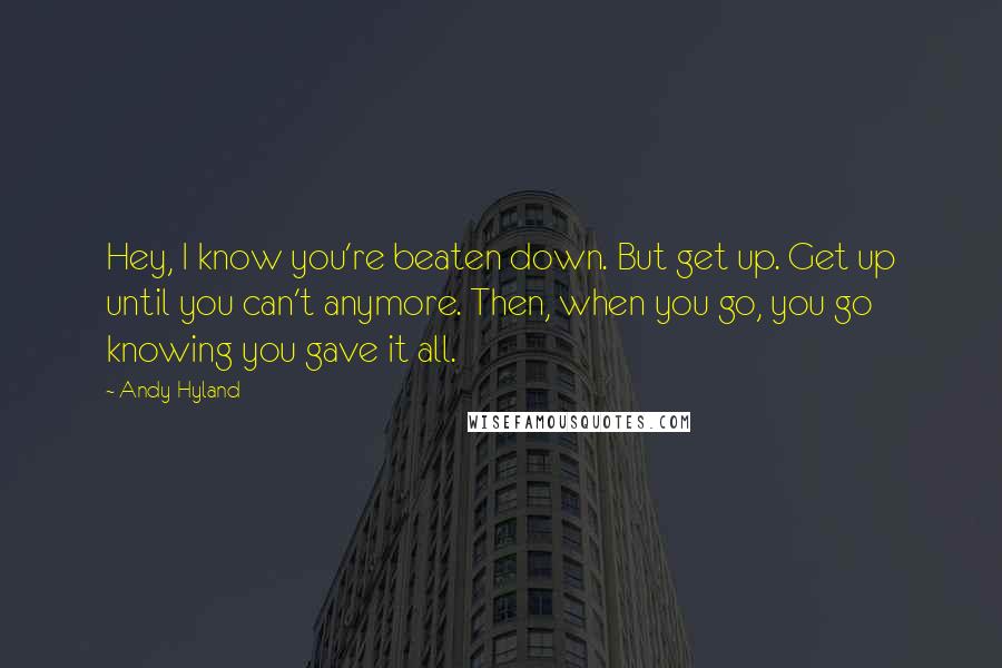 Andy Hyland Quotes: Hey, I know you're beaten down. But get up. Get up until you can't anymore. Then, when you go, you go knowing you gave it all.