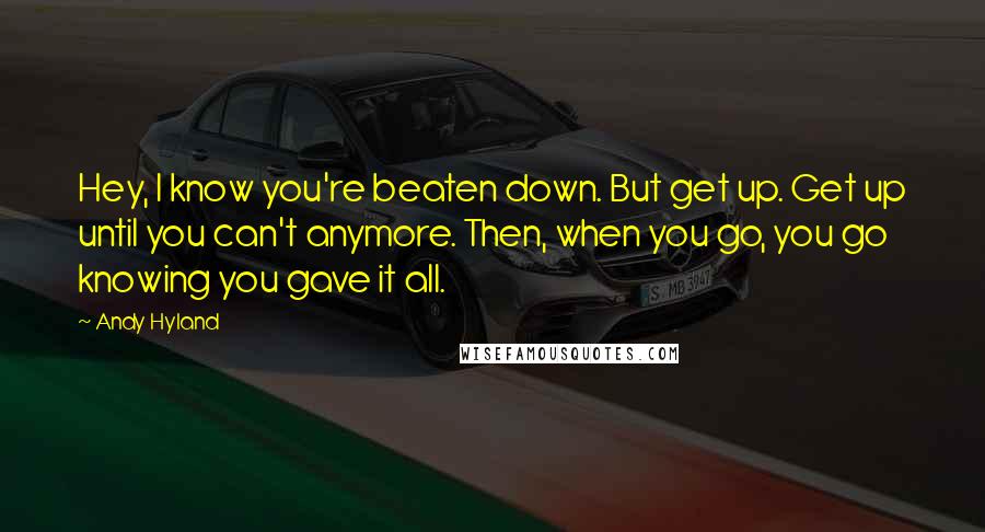 Andy Hyland Quotes: Hey, I know you're beaten down. But get up. Get up until you can't anymore. Then, when you go, you go knowing you gave it all.