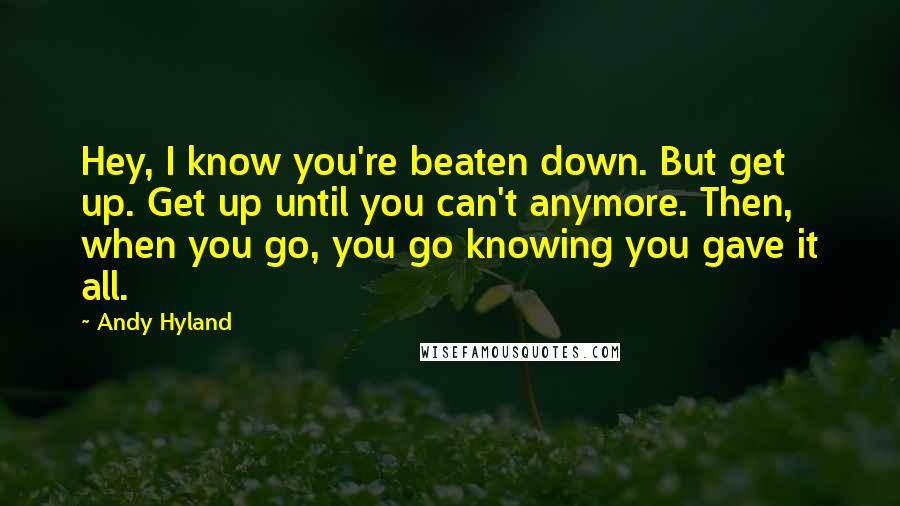 Andy Hyland Quotes: Hey, I know you're beaten down. But get up. Get up until you can't anymore. Then, when you go, you go knowing you gave it all.