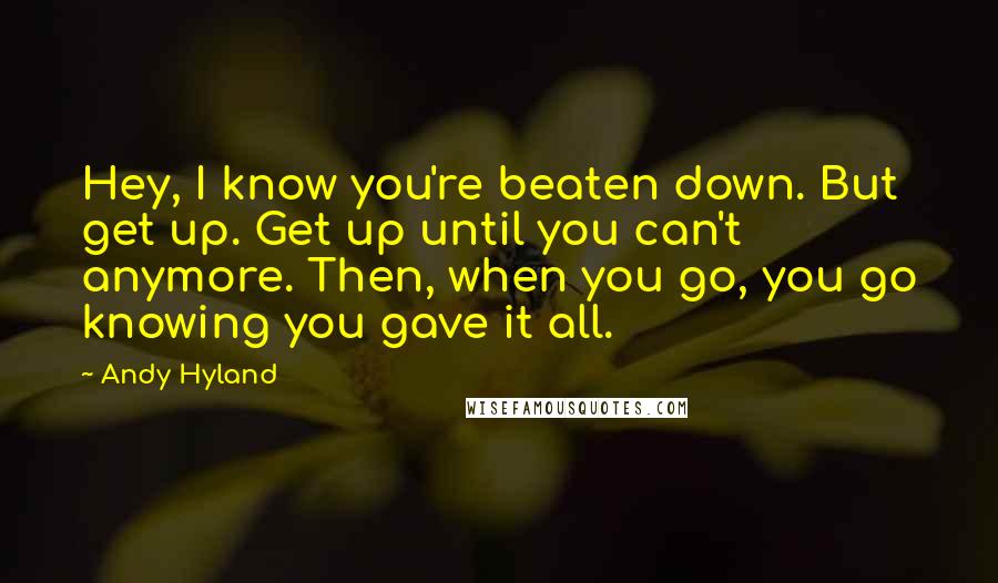 Andy Hyland Quotes: Hey, I know you're beaten down. But get up. Get up until you can't anymore. Then, when you go, you go knowing you gave it all.