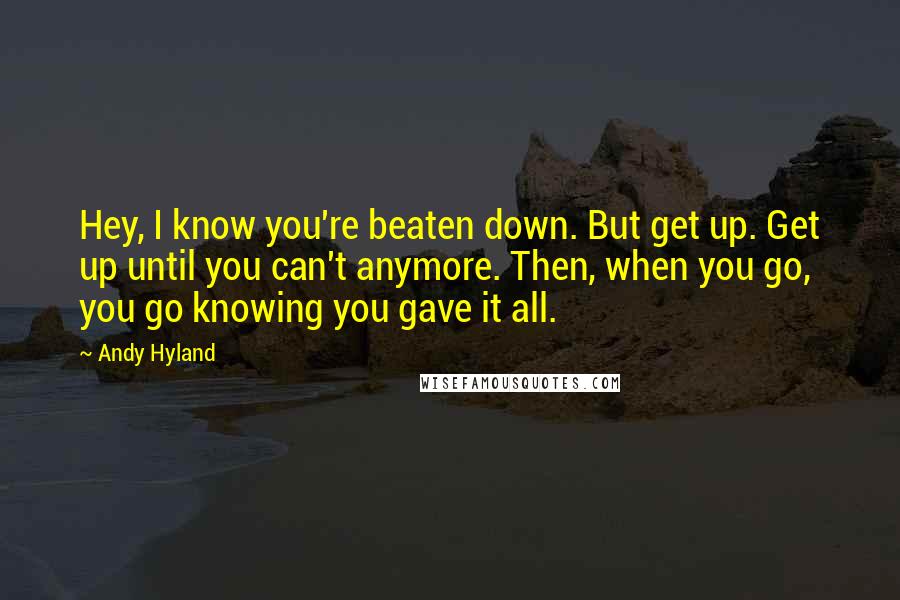 Andy Hyland Quotes: Hey, I know you're beaten down. But get up. Get up until you can't anymore. Then, when you go, you go knowing you gave it all.