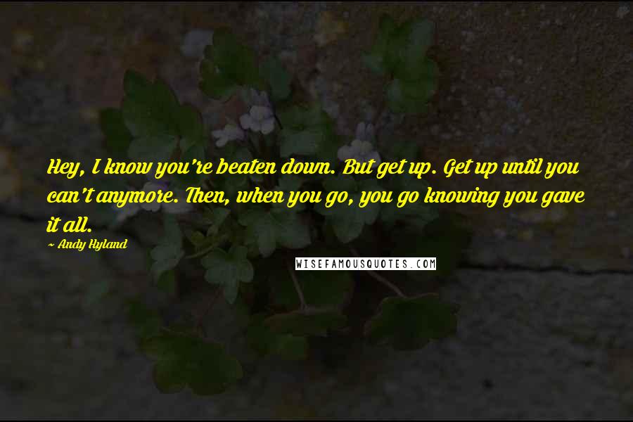 Andy Hyland Quotes: Hey, I know you're beaten down. But get up. Get up until you can't anymore. Then, when you go, you go knowing you gave it all.