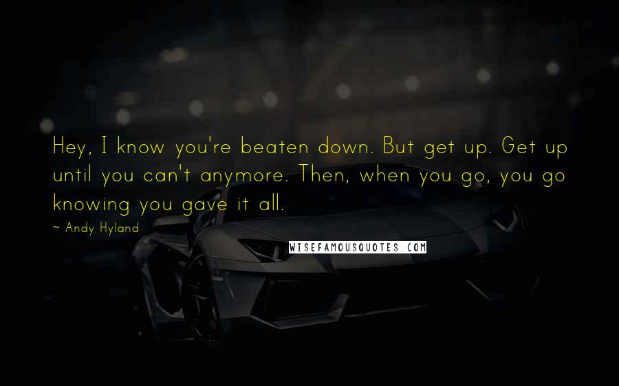 Andy Hyland Quotes: Hey, I know you're beaten down. But get up. Get up until you can't anymore. Then, when you go, you go knowing you gave it all.