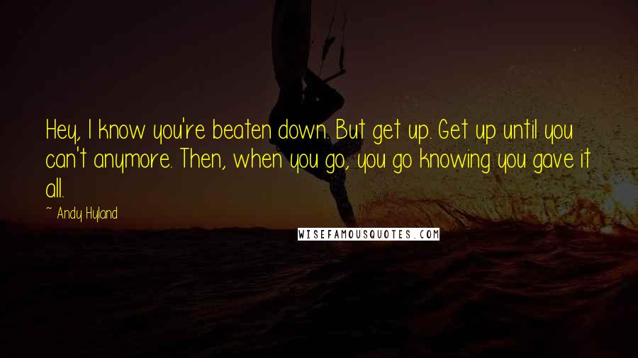 Andy Hyland Quotes: Hey, I know you're beaten down. But get up. Get up until you can't anymore. Then, when you go, you go knowing you gave it all.