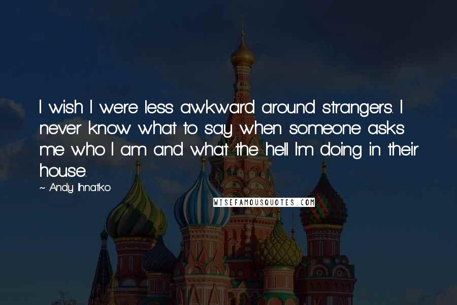 Andy Ihnatko Quotes: I wish I were less awkward around strangers. I never know what to say when someone asks me who I am and what the hell I'm doing in their house.