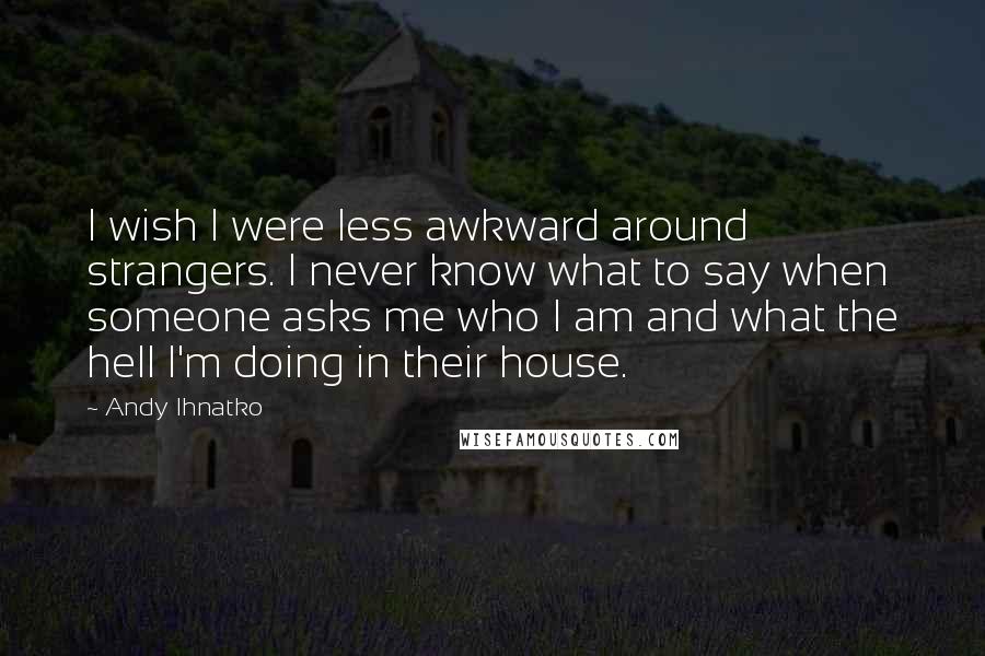 Andy Ihnatko Quotes: I wish I were less awkward around strangers. I never know what to say when someone asks me who I am and what the hell I'm doing in their house.