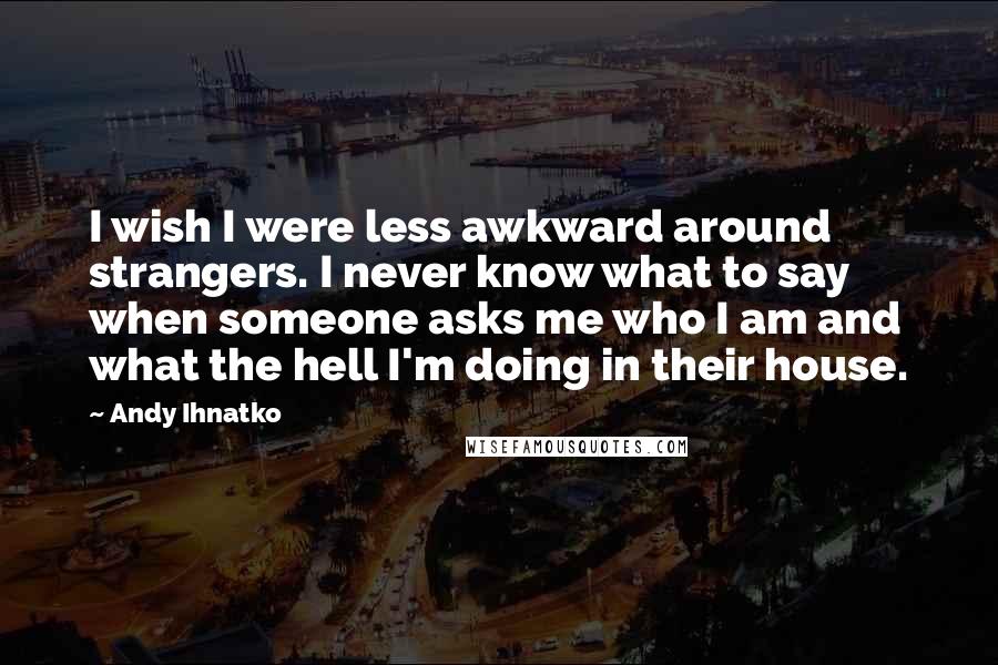 Andy Ihnatko Quotes: I wish I were less awkward around strangers. I never know what to say when someone asks me who I am and what the hell I'm doing in their house.