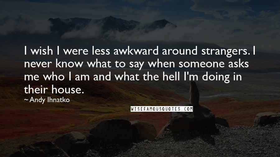 Andy Ihnatko Quotes: I wish I were less awkward around strangers. I never know what to say when someone asks me who I am and what the hell I'm doing in their house.