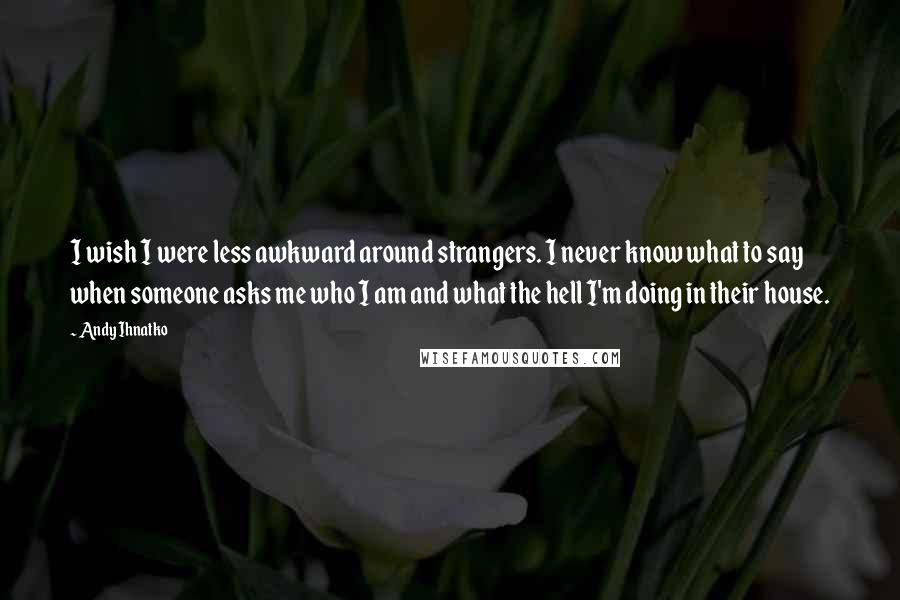 Andy Ihnatko Quotes: I wish I were less awkward around strangers. I never know what to say when someone asks me who I am and what the hell I'm doing in their house.