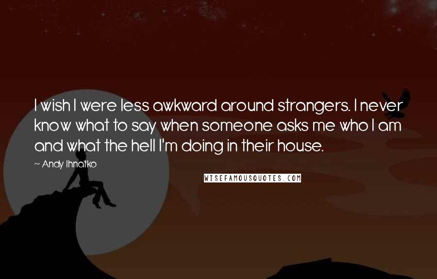 Andy Ihnatko Quotes: I wish I were less awkward around strangers. I never know what to say when someone asks me who I am and what the hell I'm doing in their house.