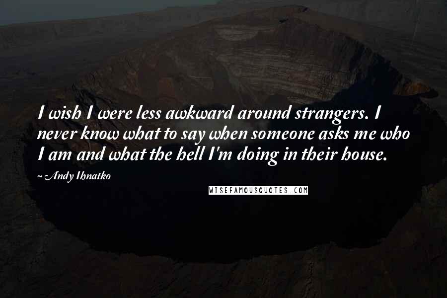 Andy Ihnatko Quotes: I wish I were less awkward around strangers. I never know what to say when someone asks me who I am and what the hell I'm doing in their house.