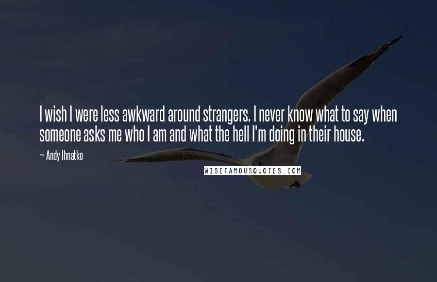 Andy Ihnatko Quotes: I wish I were less awkward around strangers. I never know what to say when someone asks me who I am and what the hell I'm doing in their house.