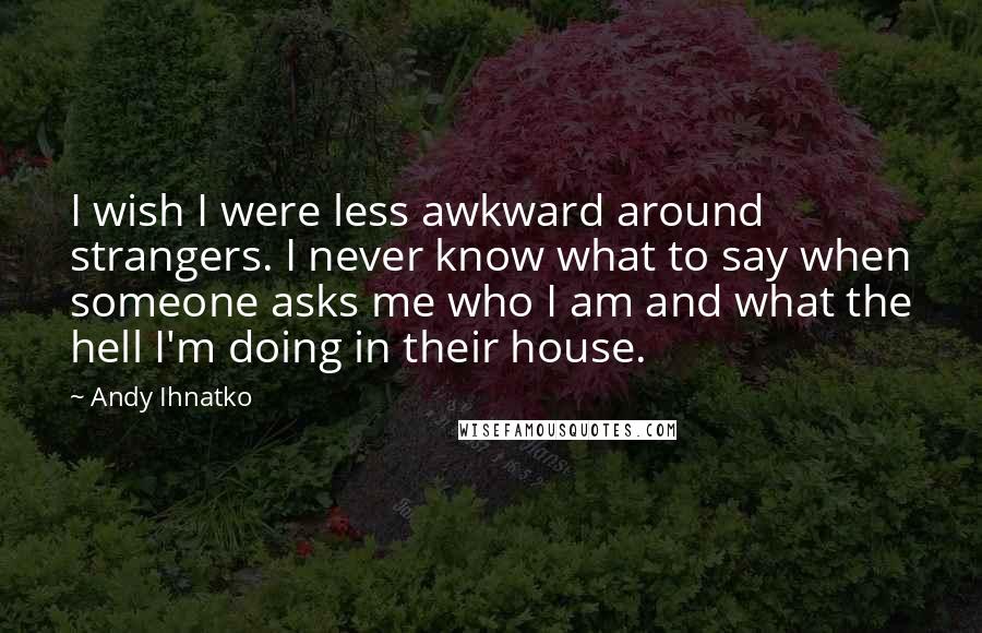 Andy Ihnatko Quotes: I wish I were less awkward around strangers. I never know what to say when someone asks me who I am and what the hell I'm doing in their house.