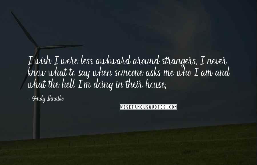 Andy Ihnatko Quotes: I wish I were less awkward around strangers. I never know what to say when someone asks me who I am and what the hell I'm doing in their house.