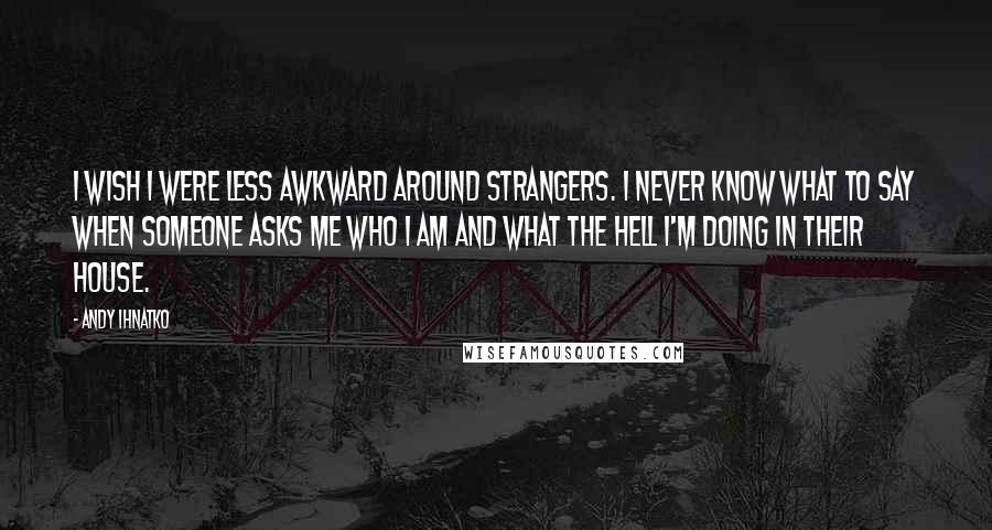 Andy Ihnatko Quotes: I wish I were less awkward around strangers. I never know what to say when someone asks me who I am and what the hell I'm doing in their house.