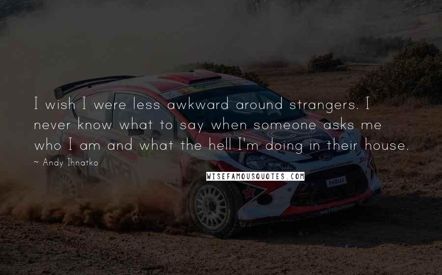 Andy Ihnatko Quotes: I wish I were less awkward around strangers. I never know what to say when someone asks me who I am and what the hell I'm doing in their house.