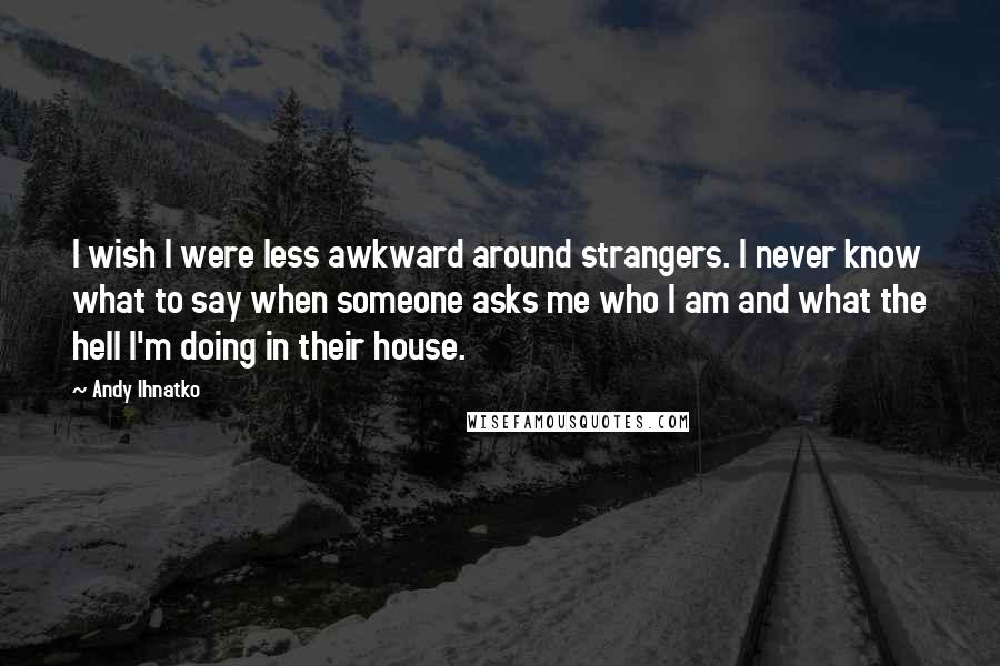 Andy Ihnatko Quotes: I wish I were less awkward around strangers. I never know what to say when someone asks me who I am and what the hell I'm doing in their house.