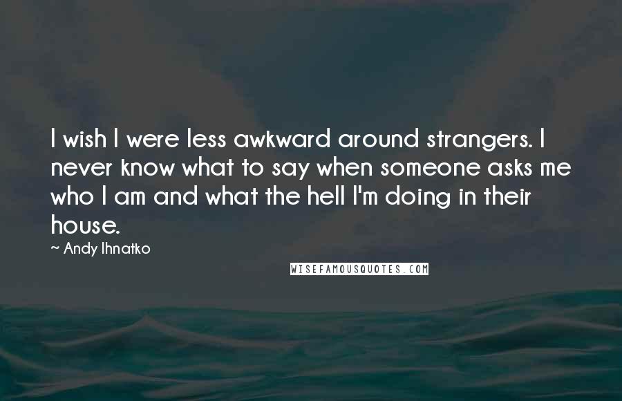 Andy Ihnatko Quotes: I wish I were less awkward around strangers. I never know what to say when someone asks me who I am and what the hell I'm doing in their house.