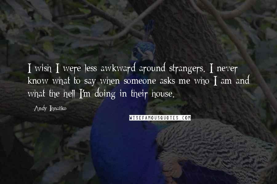 Andy Ihnatko Quotes: I wish I were less awkward around strangers. I never know what to say when someone asks me who I am and what the hell I'm doing in their house.