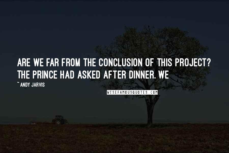 Andy Jarvis Quotes: Are we far from the conclusion of this Project? The Prince had asked after dinner. We