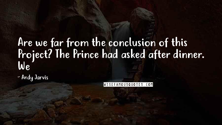 Andy Jarvis Quotes: Are we far from the conclusion of this Project? The Prince had asked after dinner. We